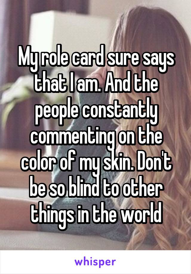 My role card sure says that I am. And the people constantly commenting on the color of my skin. Don't be so blind to other things in the world