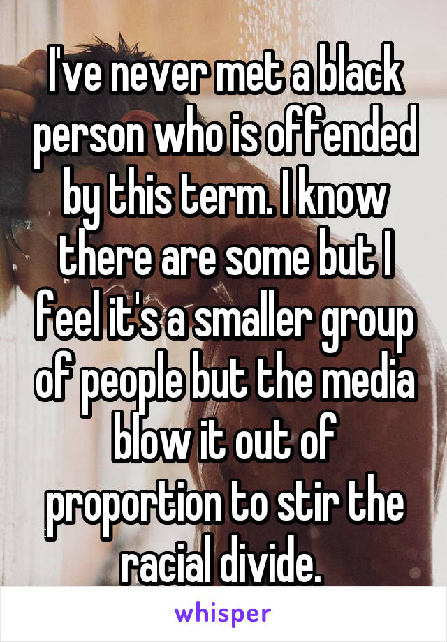 I've never met a black person who is offended by this term. I know there are some but I feel it's a smaller group of people but the media blow it out of proportion to stir the racial divide. 