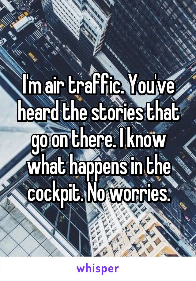 I'm air traffic. You've heard the stories that go on there. I know what happens in the cockpit. No worries.
