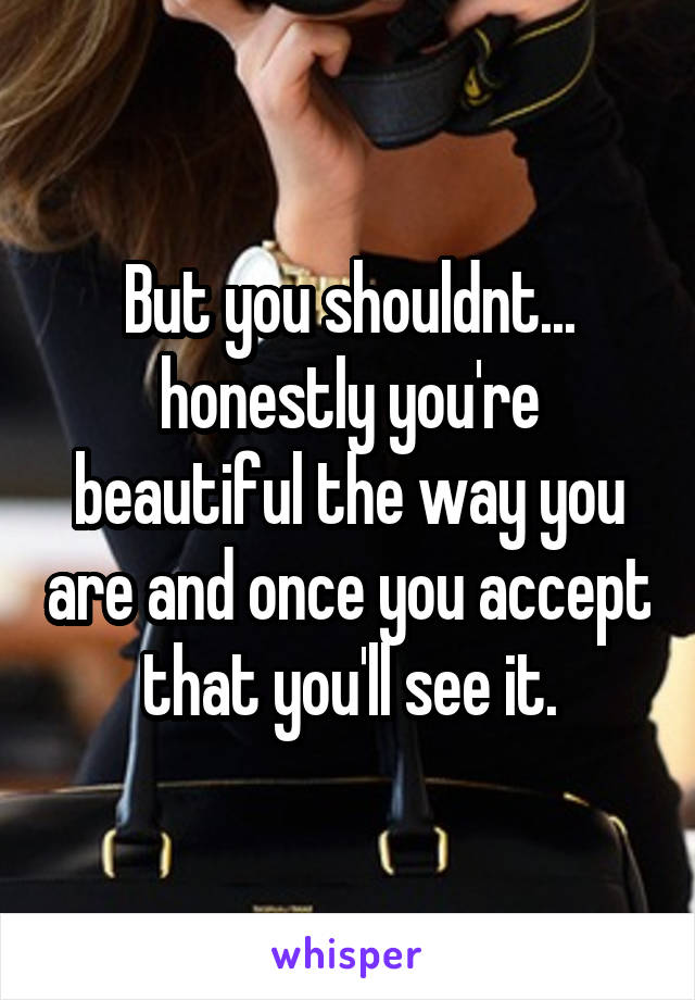 But you shouldnt... honestly you're beautiful the way you are and once you accept that you'll see it.