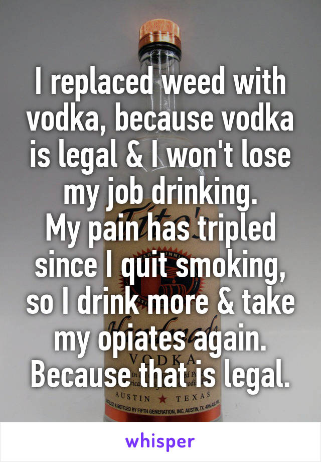 I replaced weed with vodka, because vodka is legal & I won't lose my job drinking.
My pain has tripled since I quit smoking, so I drink more & take my opiates again. Because that is legal.
