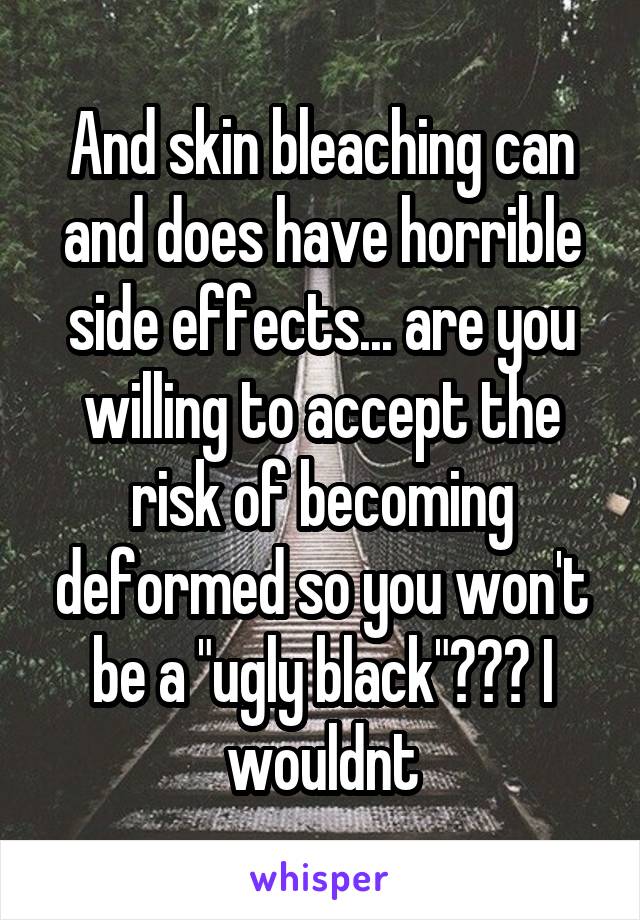 And skin bleaching can and does have horrible side effects... are you willing to accept the risk of becoming deformed so you won't be a "ugly black"??? I wouldnt