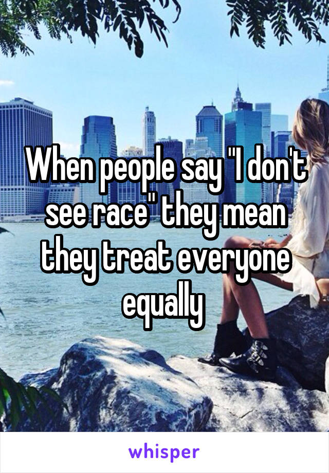 When people say "I don't see race" they mean they treat everyone equally 