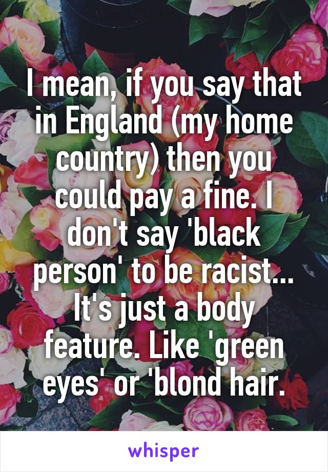I mean, if you say that in England (my home country) then you could pay a fine. I don't say 'black person' to be racist... It's just a body feature. Like 'green eyes' or 'blond hair.