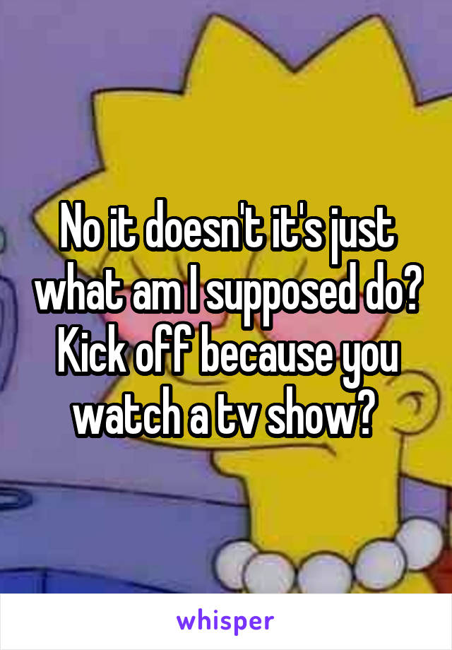 No it doesn't it's just what am I supposed do? Kick off because you watch a tv show? 