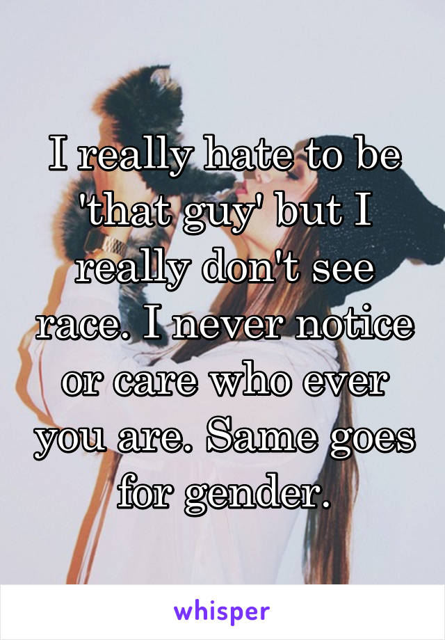 I really hate to be 'that guy' but I really don't see race. I never notice or care who ever you are. Same goes for gender.