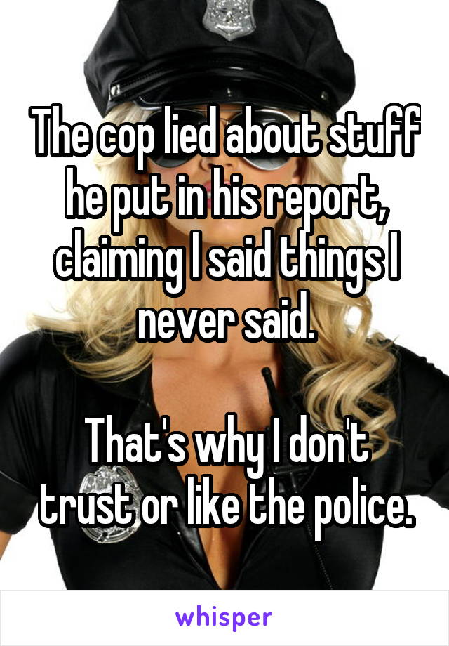 The cop lied about stuff he put in his report, claiming I said things I never said.

That's why I don't trust or like the police.