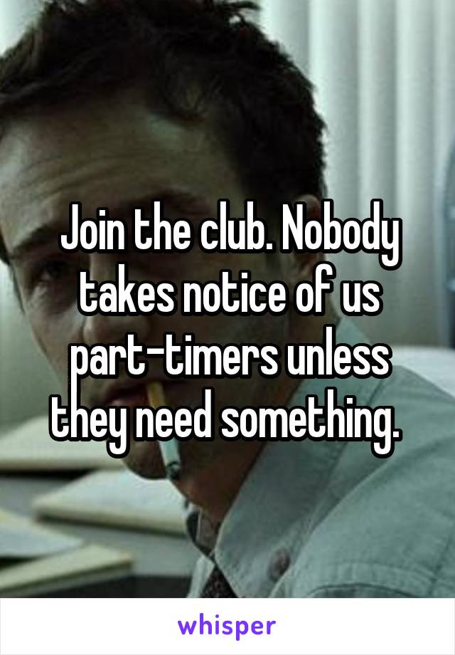 Join the club. Nobody takes notice of us part-timers unless they need something. 