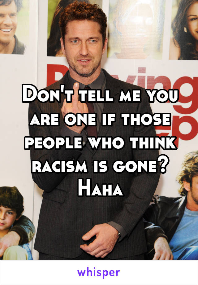 Don't tell me you are one if those people who think racism is gone? Haha