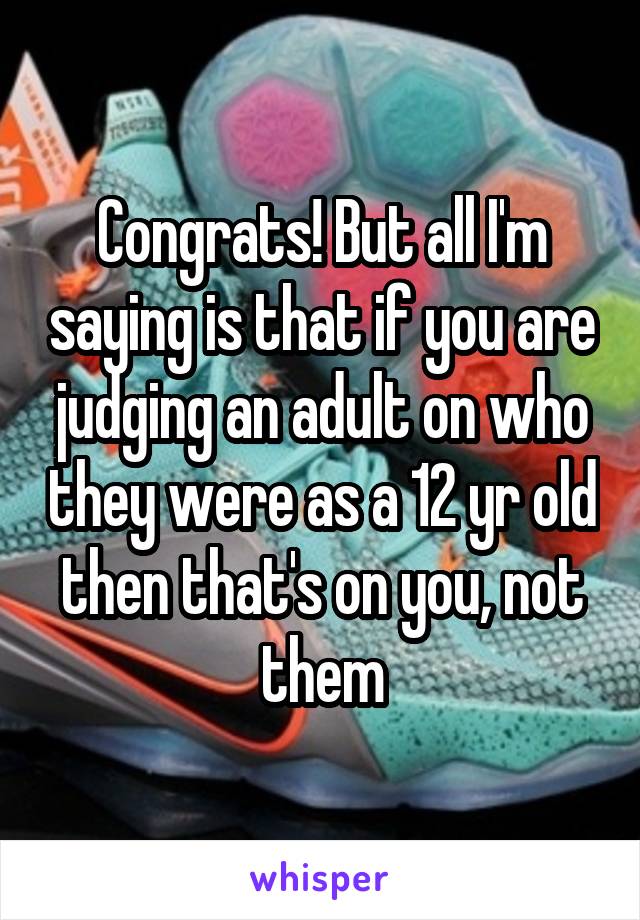 Congrats! But all I'm saying is that if you are judging an adult on who they were as a 12 yr old then that's on you, not them