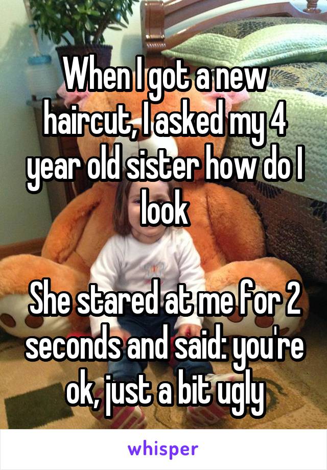 When I got a new haircut, I asked my 4 year old sister how do I look

She stared at me for 2 seconds and said: you're ok, just a bit ugly