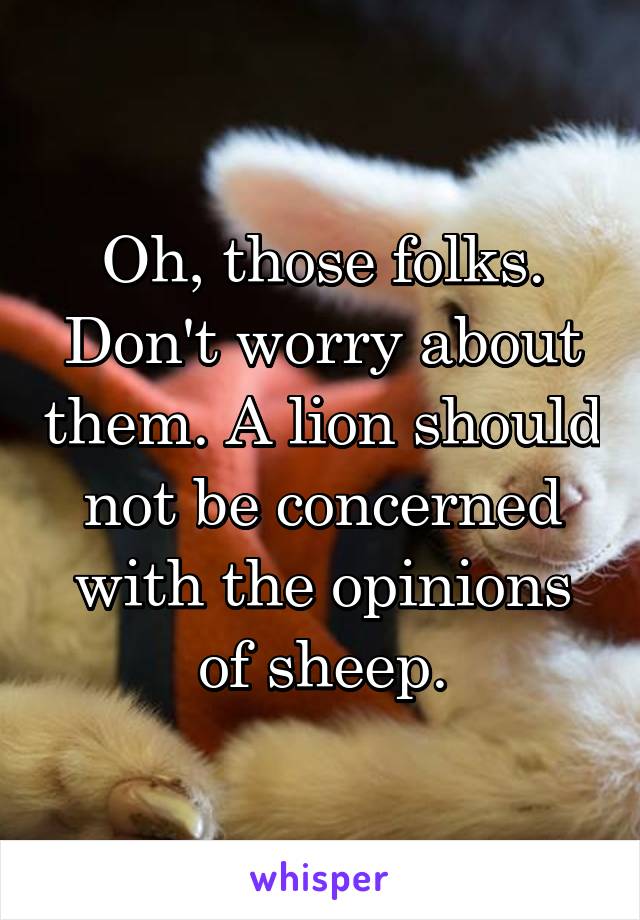 Oh, those folks. Don't worry about them. A lion should not be concerned with the opinions of sheep.