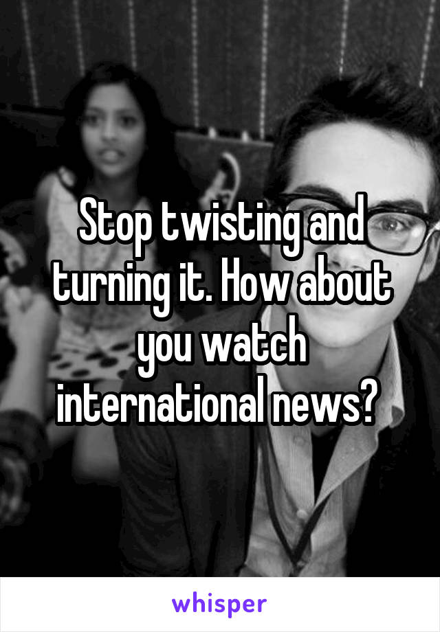 Stop twisting and turning it. How about you watch international news? 