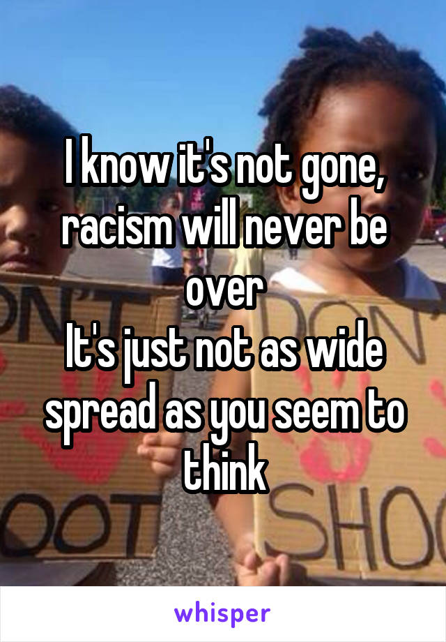 I know it's not gone, racism will never be over
It's just not as wide spread as you seem to think