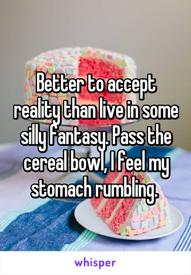 Better to accept reality than live in some silly fantasy. Pass the cereal bowl, I feel my stomach rumbling. 