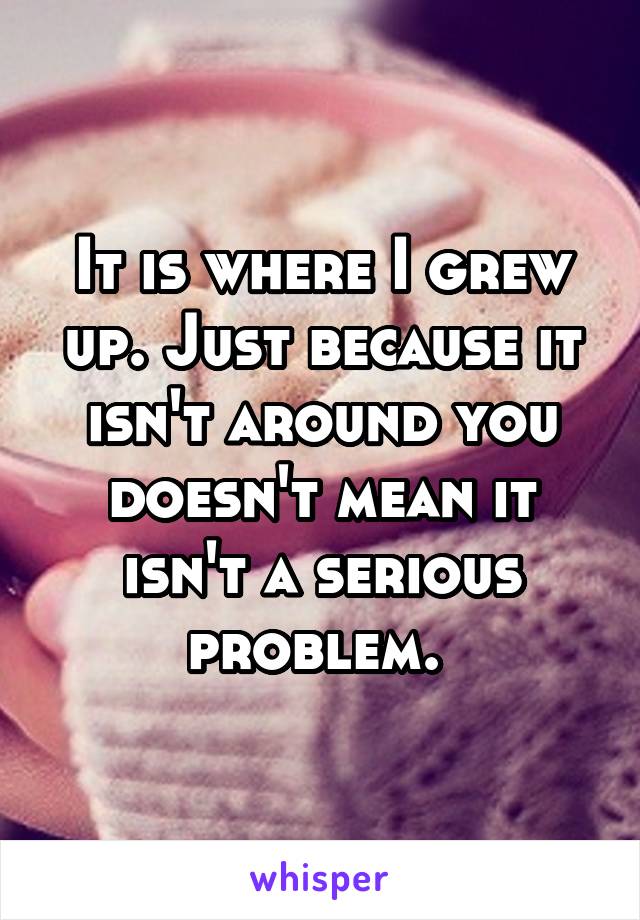 It is where I grew up. Just because it isn't around you doesn't mean it isn't a serious problem. 