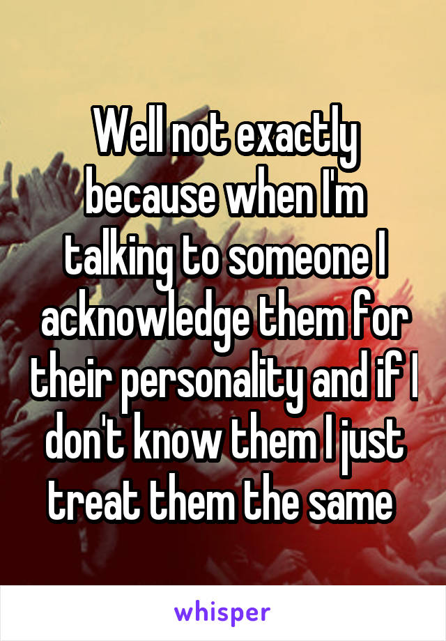 Well not exactly because when I'm talking to someone I acknowledge them for their personality and if I don't know them I just treat them the same 