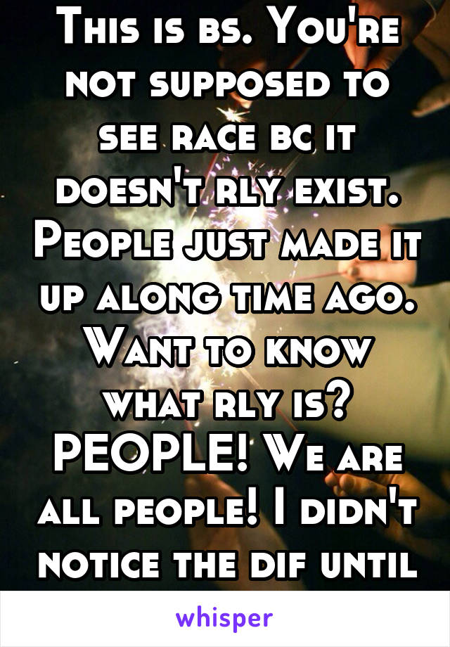 This is bs. You're not supposed to see race bc it doesn't rly exist. People just made it up along time ago. Want to know what rly is? PEOPLE! We are all people! I didn't notice the dif until Iwas 13!