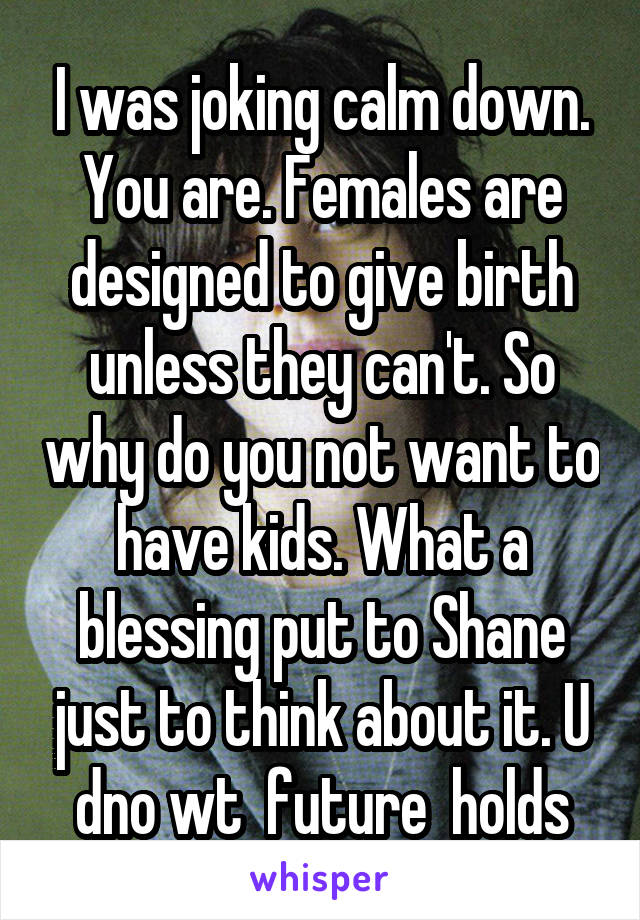 I was joking calm down. You are. Females are designed to give birth unless they can't. So why do you not want to have kids. What a blessing put to Shane just to think about it. U dno wt  future  holds