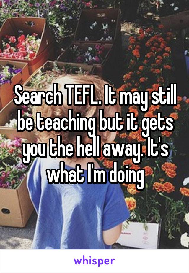 Search TEFL. It may still be teaching but it gets you the hell away. It's what I'm doing