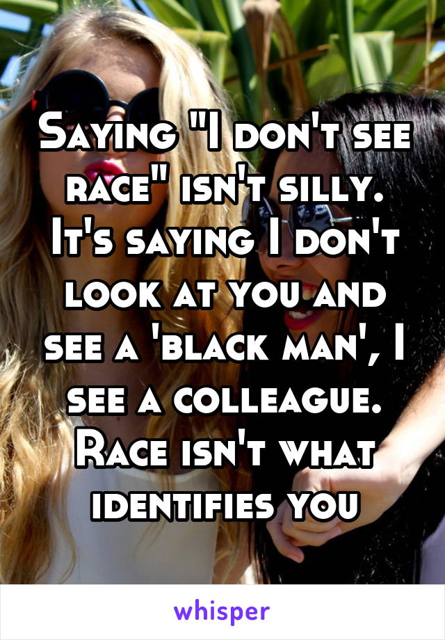 Saying "I don't see race" isn't silly. It's saying I don't look at you and see a 'black man', I see a colleague. Race isn't what identifies you