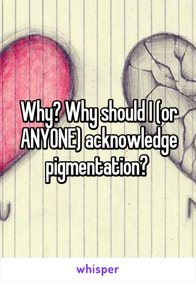 Why? Why should I (or ANYONE) acknowledge pigmentation? 