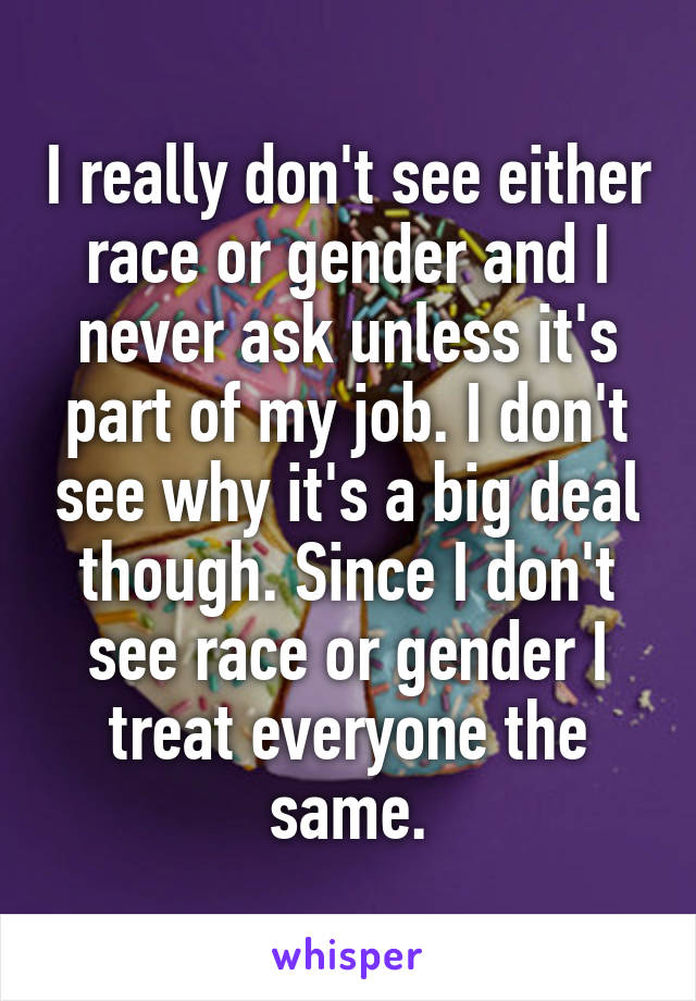 I really don't see either race or gender and I never ask unless it's part of my job. I don't see why it's a big deal though. Since I don't see race or gender I treat everyone the same.