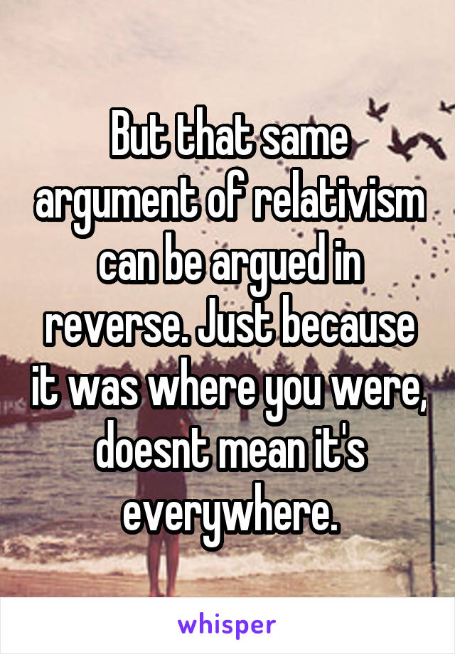 But that same argument of relativism can be argued in reverse. Just because it was where you were, doesnt mean it's everywhere.