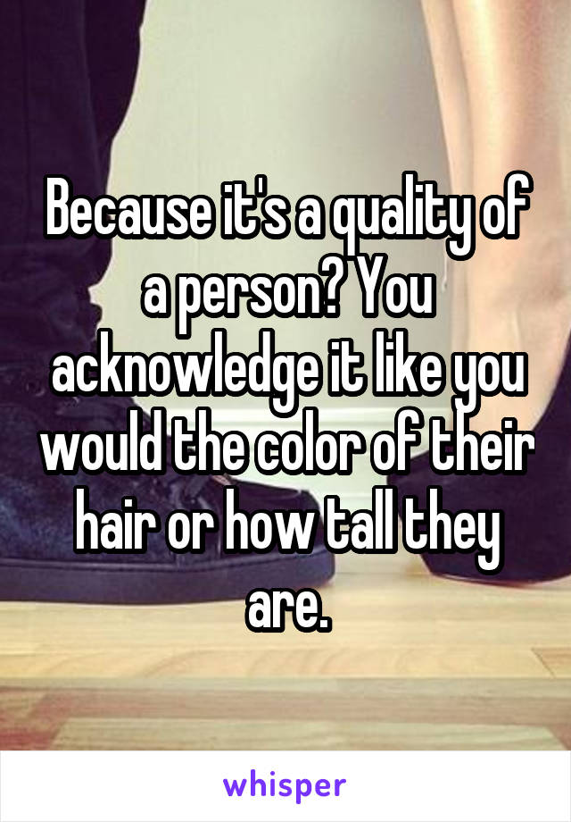 Because it's a quality of a person? You acknowledge it like you would the color of their hair or how tall they are.