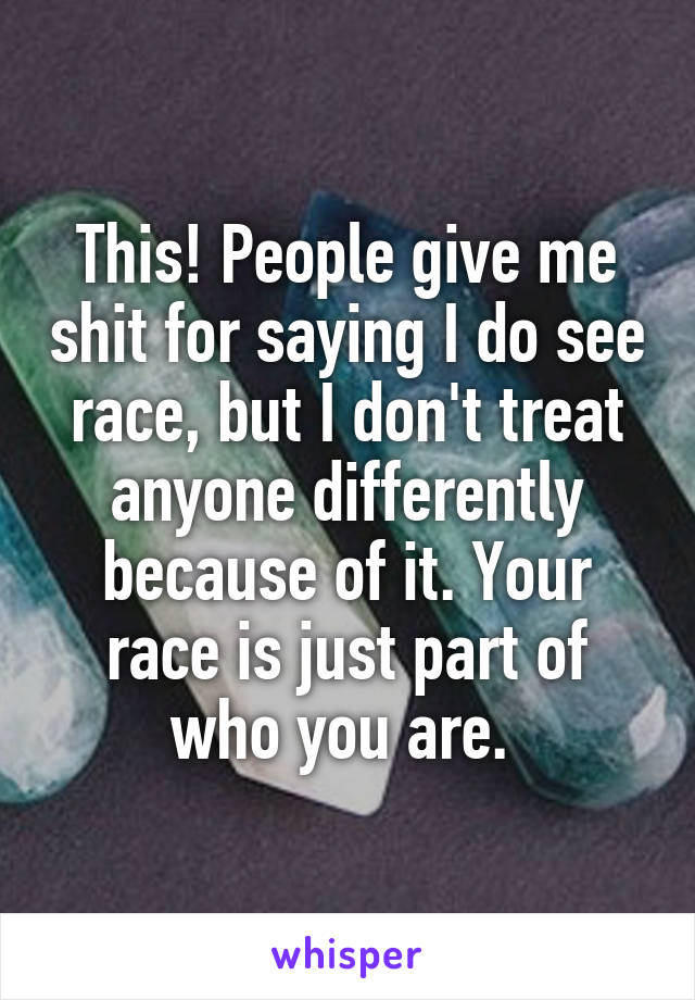 This! People give me shit for saying I do see race, but I don't treat anyone differently because of it. Your race is just part of who you are. 