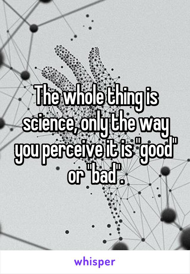 The whole thing is science, only the way you perceive it is "good" or "bad".