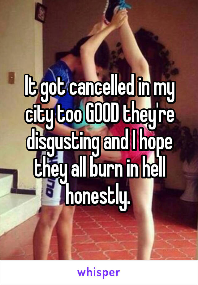 It got cancelled in my city too GOOD they're disgusting and I hope they all burn in hell honestly. 