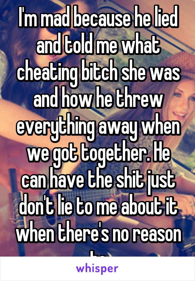 I'm mad because he lied and told me what cheating bitch she was and how he threw everything away when we got together. He can have the shit just don't lie to me about it when there's no reason to