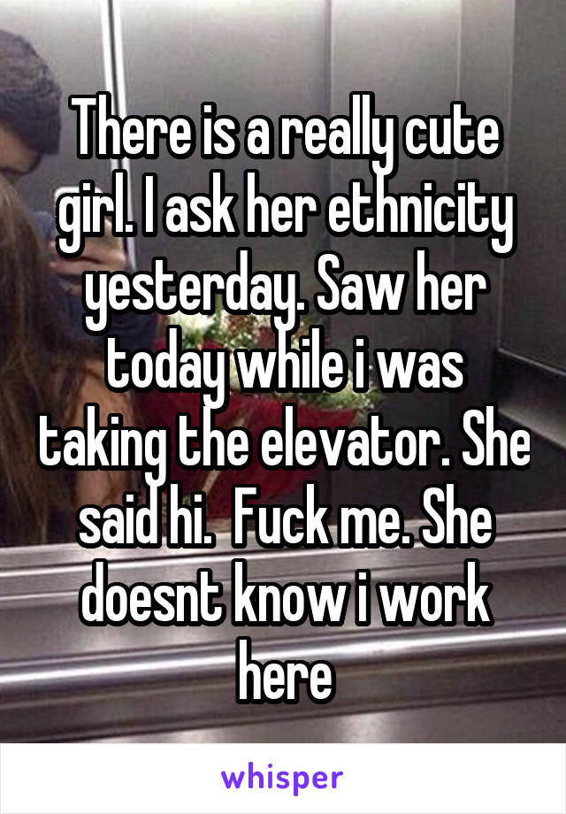 There is a really cute girl. I ask her ethnicity yesterday. Saw her today while i was taking the elevator. She said hi.  Fuck me. She doesnt know i work here