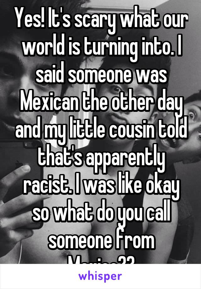 Yes! It's scary what our world is turning into. I said someone was Mexican the other day and my little cousin told that's apparently racist. I was like okay so what do you call someone from Mexico??