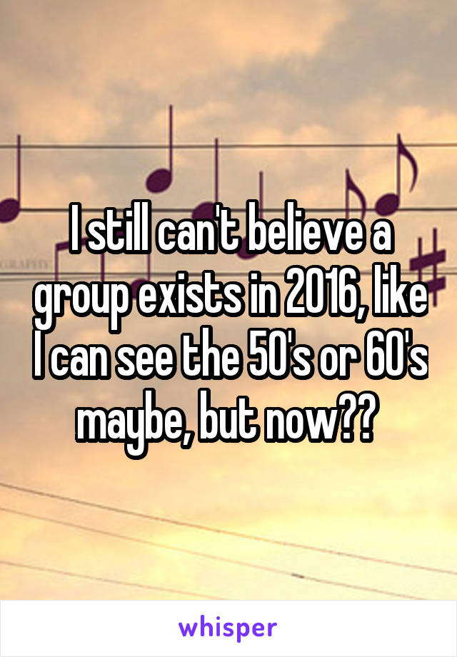 I still can't believe a group exists in 2016, like I can see the 50's or 60's maybe, but now?? 