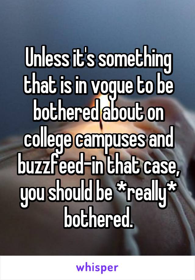Unless it's something that is in vogue to be bothered about on college campuses and buzzfeed-in that case, you should be *really* bothered.