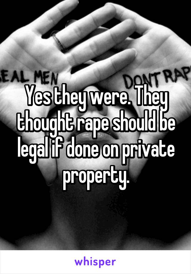 Yes they were. They thought rape should be legal if done on private property.