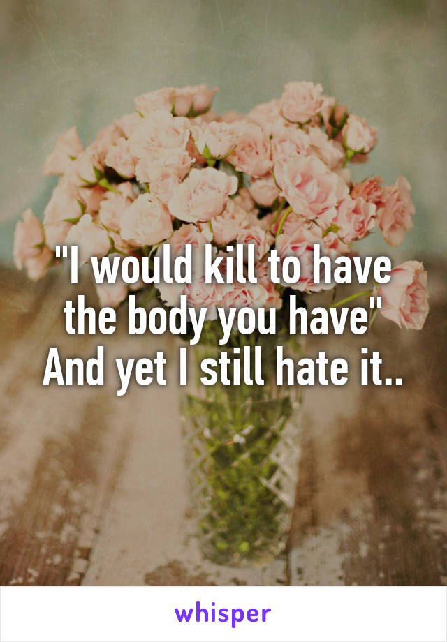 "I would kill to have the body you have"
And yet I still hate it..