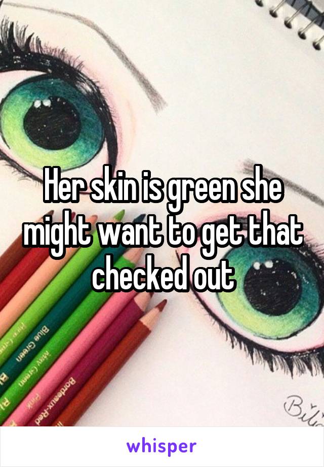 Her skin is green she might want to get that checked out