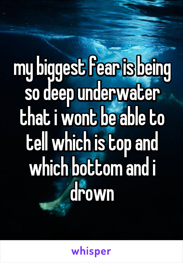 my biggest fear is being so deep underwater that i wont be able to tell which is top and which bottom and i drown