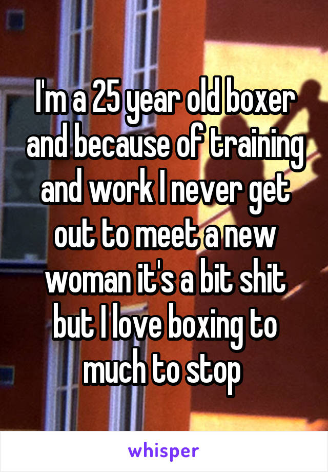 I'm a 25 year old boxer and because of training and work I never get out to meet a new woman it's a bit shit but I love boxing to much to stop 