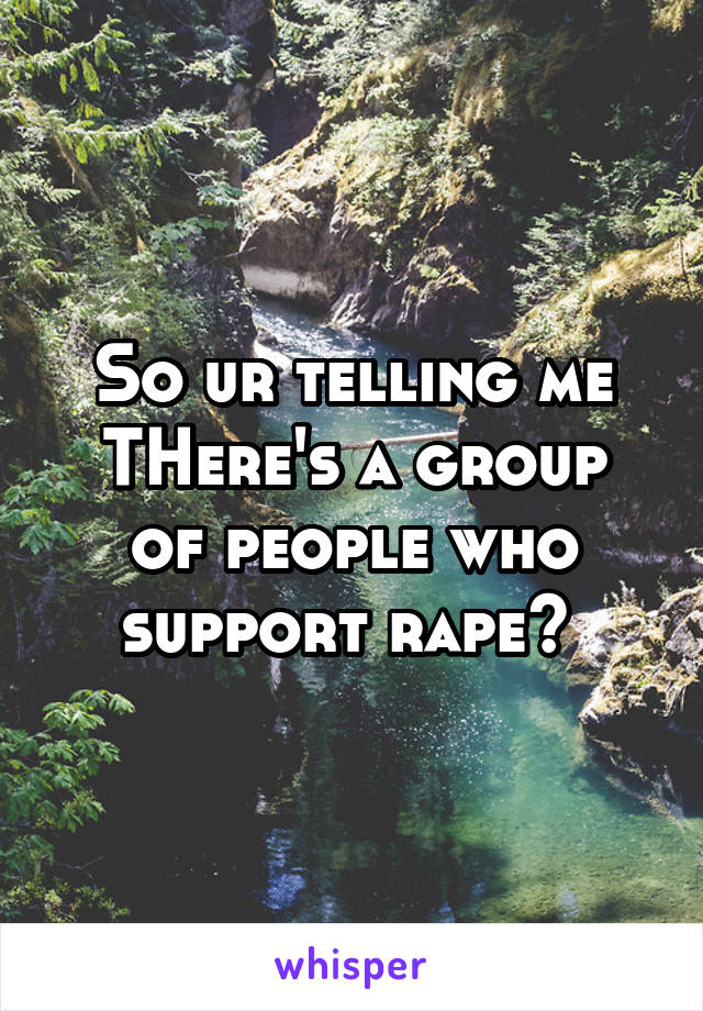 So ur telling me
THere's a group of people who support rape? 