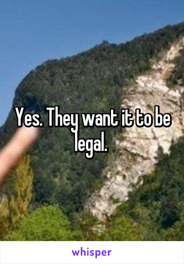 Yes. They want it to be legal. 