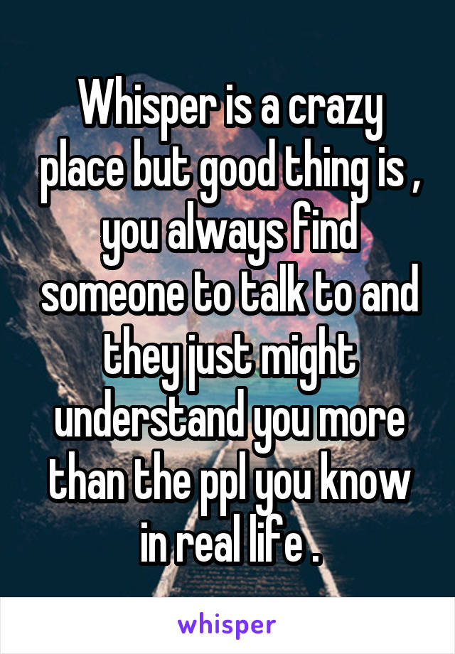 Whisper is a crazy place but good thing is , you always find someone to talk to and they just might understand you more than the ppl you know in real life .