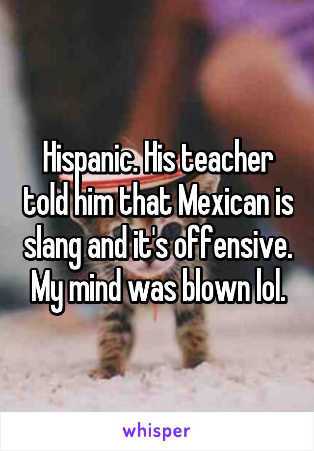 Hispanic. His teacher told him that Mexican is slang and it's offensive. My mind was blown lol.