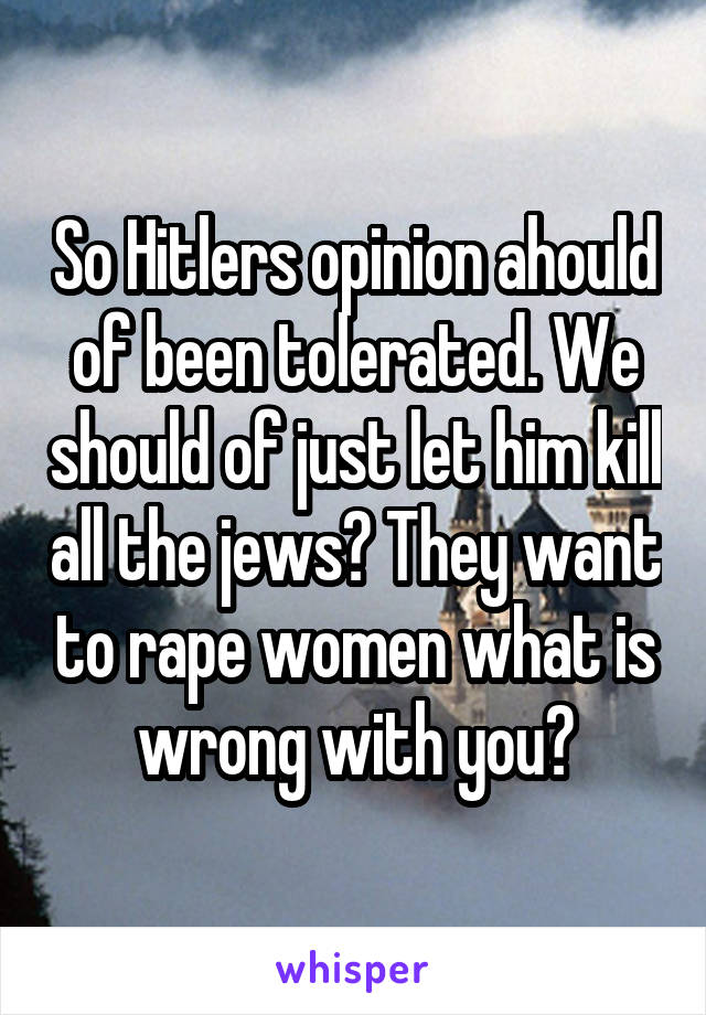 So Hitlers opinion ahould of been tolerated. We should of just let him kill all the jews? They want to rape women what is wrong with you?