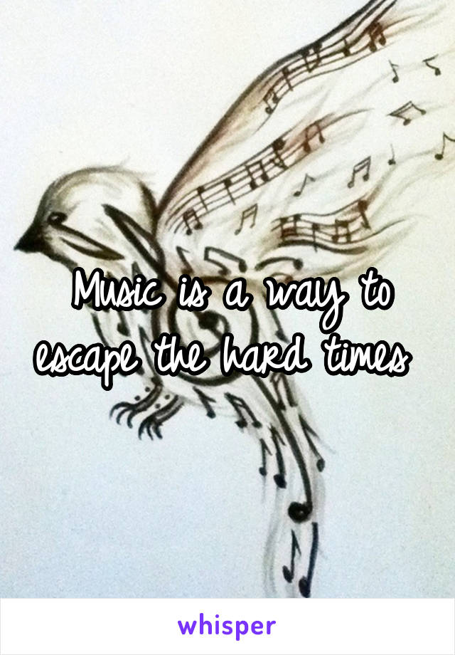 Music is a way to escape the hard times 