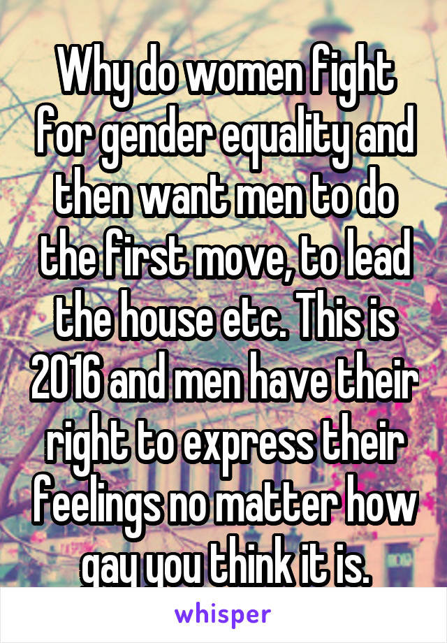 Why do women fight for gender equality and then want men to do the first move, to lead the house etc. This is 2016 and men have their right to express their feelings no matter how gay you think it is.