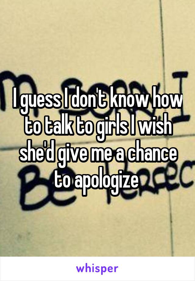 I guess I don't know how to talk to girls I wish she'd give me a chance to apologize 